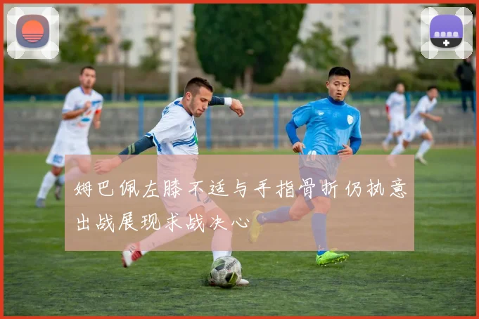 姆巴佩左膝不适与手指骨折仍执意出战展现求战决心