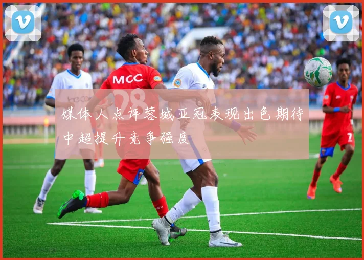 媒体人点评蓉城亚冠表现出色期待中超提升竞争强度
