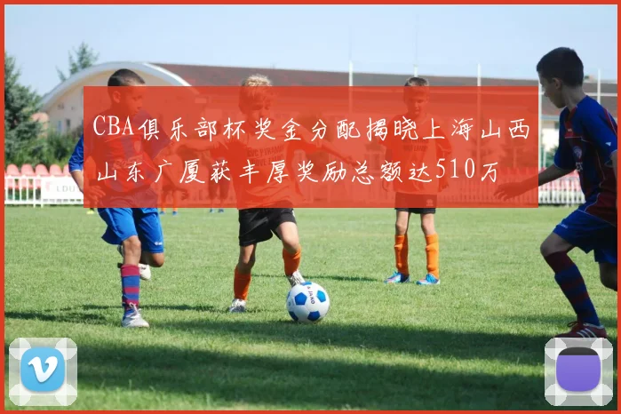 CBA俱乐部杯奖金分配揭晓上海山西山东广厦获丰厚奖励总额达510万