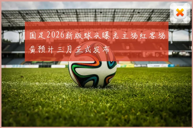 国足2026新版球衣曝光主场红客场黄预计三月正式发布