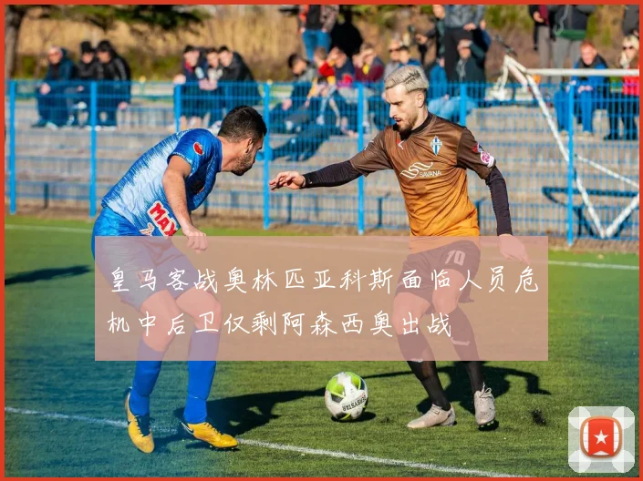皇马客战奥林匹亚科斯面临人员危机中后卫仅剩阿森西奥出战
