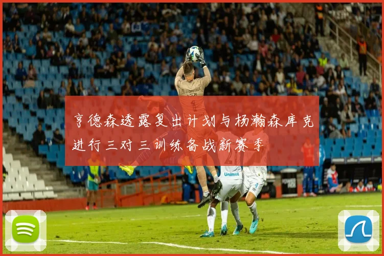 亨德森透露复出计划与杨瀚森库克进行三对三训练备战新赛季