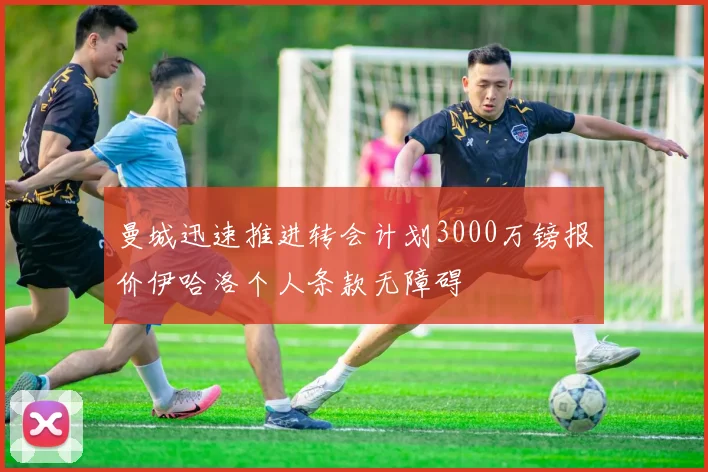 曼城迅速推进转会计划3000万镑报价伊哈洛个人条款无障碍