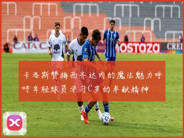 卡洛斯赞梅西齐达内的魔法魅力呼吁年轻球员学习C罗的奉献精神