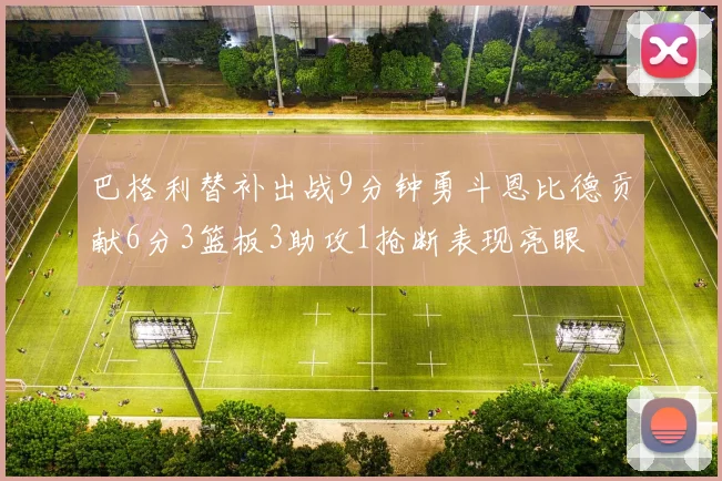 巴格利替补出战9分钟勇斗恩比德贡献6分3篮板3助攻1抢断表现亮眼
