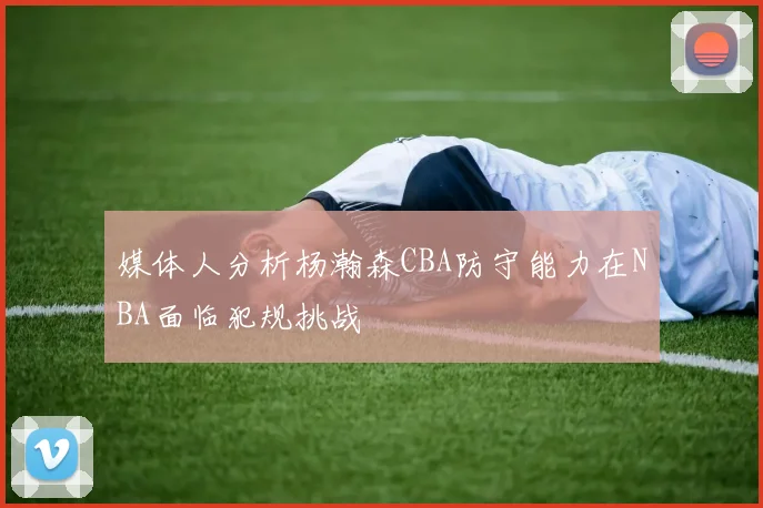 媒体人分析杨瀚森CBA防守能力在NBA面临犯规挑战