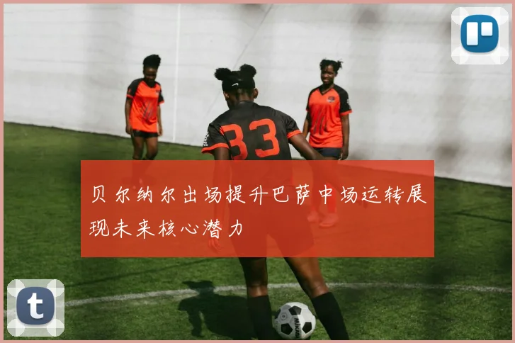 贝尔纳尔出场提升巴萨中场运转展现未来核心潜力