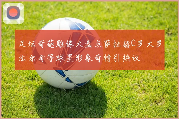 足坛奇葩雕像大盘点萨拉赫C罗大罗法尔考等球星形象奇特引热议
