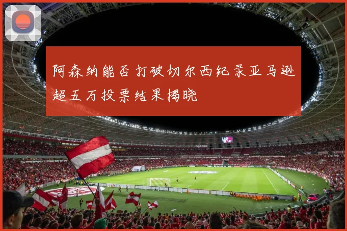 阿森纳能否打破切尔西纪录亚马逊超五万投票结果揭晓