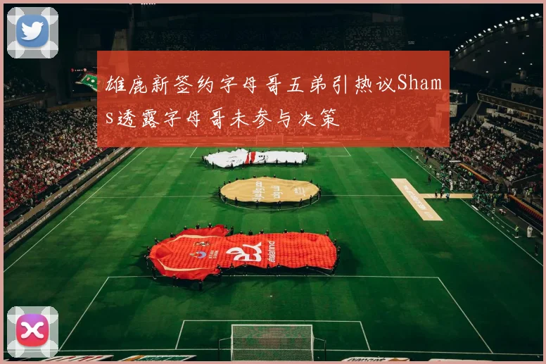 雄鹿新签约字母哥五弟引热议Shams透露字母哥未参与决策