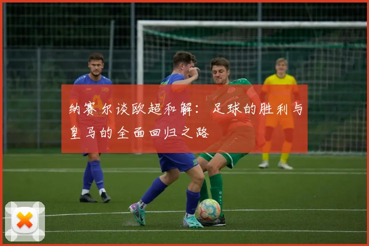 纳赛尔谈欧超和解：足球的胜利与皇马的全面回归之路