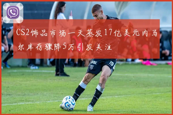 CS2饰品市场一天蒸发17亿美元内马尔库存骤降5万引发关注