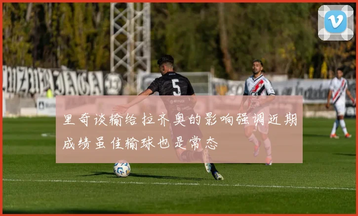 里奇谈输给拉齐奥的影响强调近期成绩虽佳输球也是常态
