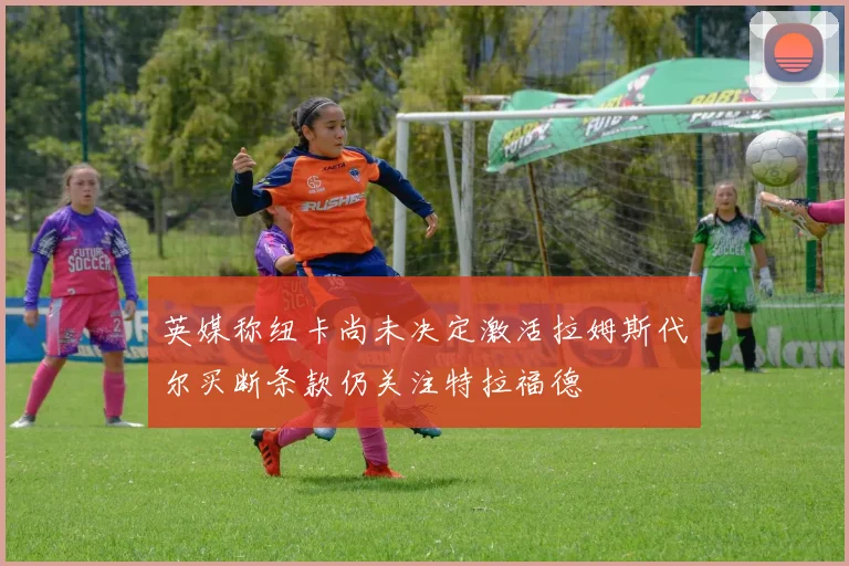 英媒称纽卡尚未决定激活拉姆斯代尔买断条款仍关注特拉福德