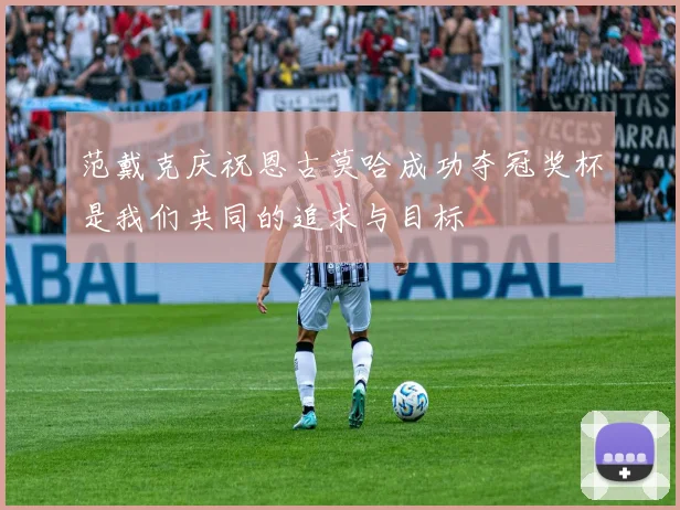 范戴克庆祝恩古莫哈成功夺冠奖杯是我们共同的追求与目标