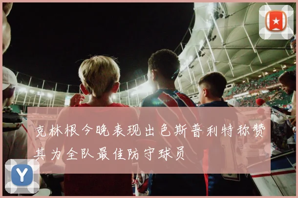 克林根今晚表现出色斯普利特称赞其为全队最佳防守球员